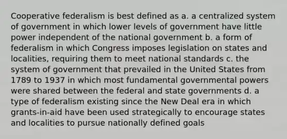 Cooperative federalism is best defined as a. a centralized system of government in which lower levels of government have little power independent of the national government b. a form of federalism in which Congress imposes legislation on states and localities, requiring them to meet national standards c. the system of government that prevailed in the United States from 1789 to 1937 in which most fundamental governmental powers were shared between the federal and state governments d. a type of federalism existing since the New Deal era in which grants-in-aid have been used strategically to encourage states and localities to pursue nationally defined goals