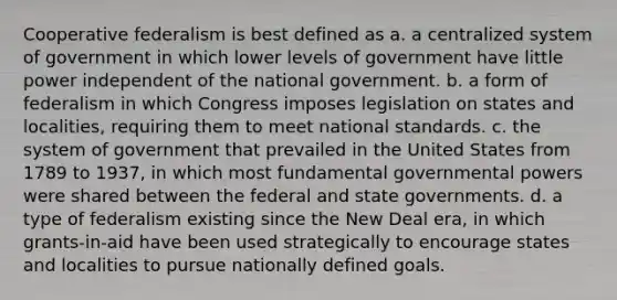 Cooperative federalism is best defined as a. a centralized system of government in which lower levels of government have little power independent of the national government. b. a form of federalism in which Congress imposes legislation on states and localities, requiring them to meet national standards. c. the system of government that prevailed in the United States from 1789 to 1937, in which most fundamental governmental powers were shared between the federal and state governments. d. a type of federalism existing since the New Deal era, in which grants-in-aid have been used strategically to encourage states and localities to pursue nationally defined goals.