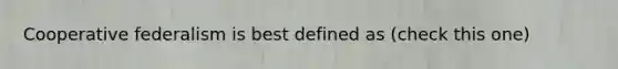 Cooperative federalism is best defined as (check this one)