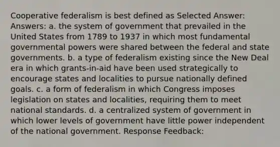 Cooperative federalism is best defined as Selected Answer: Answers: a. the system of government that prevailed in the United States from 1789 to 1937 in which most fundamental governmental powers were shared between the federal and state governments. b. a type of federalism existing since the New Deal era in which grants-in-aid have been used strategically to encourage states and localities to pursue nationally defined goals. c. a form of federalism in which Congress imposes legislation on states and localities, requiring them to meet national standards. d. a centralized system of government in which lower levels of government have little power independent of the national government. Response Feedback: