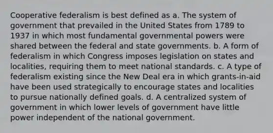 Cooperative federalism is best defined as a. The system of government that prevailed in the United States from 1789 to 1937 in which most fundamental governmental powers were shared between the federal and state governments. b. A form of federalism in which Congress imposes legislation on states and localities, requiring them to meet national standards. c. A type of federalism existing since the New Deal era in which grants-in-aid have been used strategically to encourage states and localities to pursue nationally defined goals. d. A centralized system of government in which lower levels of government have little power independent of the national government.