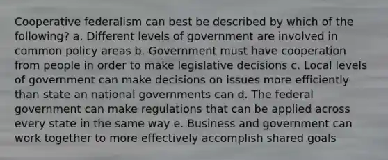 Cooperative federalism can best be described by which of the following? a. Different levels of government are involved in common policy areas b. Government must have cooperation from people in order to make legislative decisions c. Local levels of government can make decisions on issues more efficiently than state an national governments can d. The federal government can make regulations that can be applied across every state in the same way e. Business and government can work together to more effectively accomplish shared goals