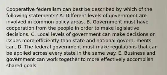 Cooperative federalism can best be described by which of the following statements? A. Different levels of government are involved in common policy areas. B. Government must have cooperation from the people in order to make legislative decisions. C. Local levels of government can make decisions on issues more efficiently than state and national govern- ments can. D. The federal government must make regulations that can be applied across every state in the same way. E. Business and government can work together to more effectively accomplish shared goals.