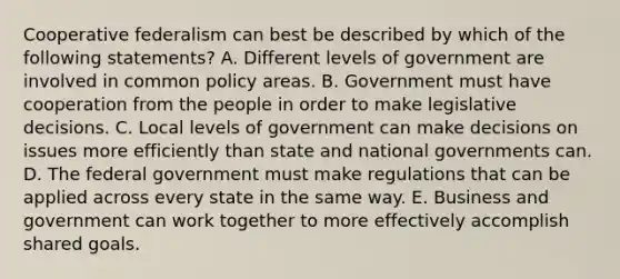 Cooperative federalism can best be described by which of the following statements? A. Different levels of government are involved in common policy areas. B. Government must have cooperation from the people in order to make legislative decisions. C. Local levels of government can make decisions on issues more efficiently than state and national governments can. D. The federal government must make regulations that can be applied across every state in the same way. E. Business and government can work together to more effectively accomplish shared goals.