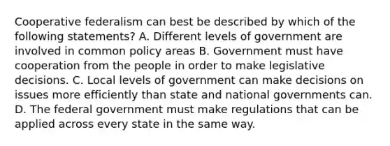 Cooperative federalism can best be described by which of the following statements? A. Different levels of government are involved in common policy areas B. Government must have cooperation from the people in order to make legislative decisions. C. Local levels of government can make decisions on issues more efficiently than state and national governments can. D. The federal government must make regulations that can be applied across every state in the same way.