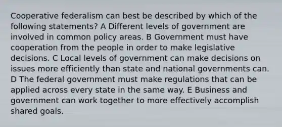 Cooperative federalism can best be described by which of the following statements? A Different levels of government are involved in common policy areas. B Government must have cooperation from the people in order to make legislative decisions. C Local levels of government can make decisions on issues more efficiently than state and national governments can. D The federal government must make regulations that can be applied across every state in the same way. E Business and government can work together to more effectively accomplish shared goals.