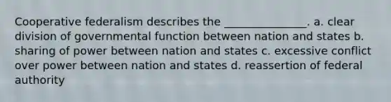 Cooperative federalism describes the _______________. a. clear division of governmental function between nation and states b. sharing of power between nation and states c. excessive conflict over power between nation and states d. reassertion of federal authority