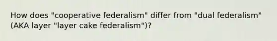 How does "cooperative federalism" differ from "dual federalism" (AKA layer "layer cake federalism")?