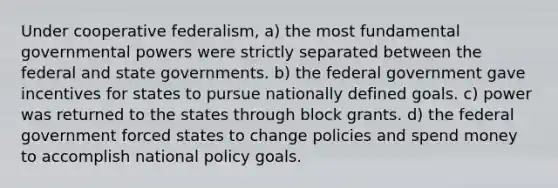 Under cooperative federalism, a) the most fundamental governmental powers were strictly separated between the federal and state governments. b) the federal government gave incentives for states to pursue nationally defined goals. c) power was returned to the states through block grants. d) the federal government forced states to change policies and spend money to accomplish national policy goals.