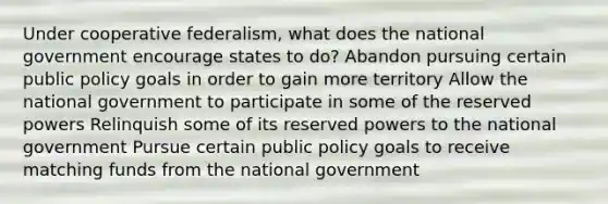 Under cooperative federalism, what does the national government encourage states to do? Abandon pursuing certain public policy goals in order to gain more territory Allow the national government to participate in some of the reserved powers Relinquish some of its reserved powers to the national government Pursue certain public policy goals to receive matching funds from the national government