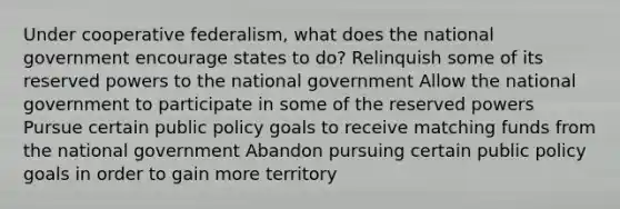 Under cooperative federalism, what does the national government encourage states to do? Relinquish some of its reserved powers to the national government Allow the national government to participate in some of the reserved powers Pursue certain public policy goals to receive matching funds from the national government Abandon pursuing certain public policy goals in order to gain more territory