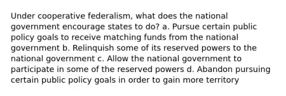 Under cooperative federalism, what does the national government encourage states to do? a. Pursue certain public policy goals to receive matching funds from the national government b. Relinquish some of its reserved powers to the national government c. Allow the national government to participate in some of the reserved powers d. Abandon pursuing certain public policy goals in order to gain more territory