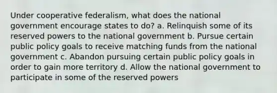 Under cooperative federalism, what does the national government encourage states to do? a. Relinquish some of its reserved powers to the national government b. Pursue certain public policy goals to receive matching funds from the national government c. Abandon pursuing certain public policy goals in order to gain more territory d. Allow the national government to participate in some of the reserved powers