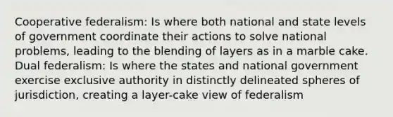 Cooperative federalism: Is where both national and state levels of government coordinate their actions to solve national problems, leading to the blending of layers as in a marble cake. Dual federalism: Is where the states and national government exercise exclusive authority in distinctly delineated spheres of jurisdiction, creating a layer-cake view of federalism