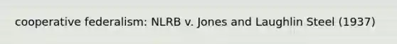 cooperative federalism: NLRB v. Jones and Laughlin Steel (1937)