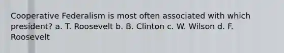 Cooperative Federalism is most often associated with which president? a. T. Roosevelt b. B. Clinton c. W. Wilson d. F. Roosevelt