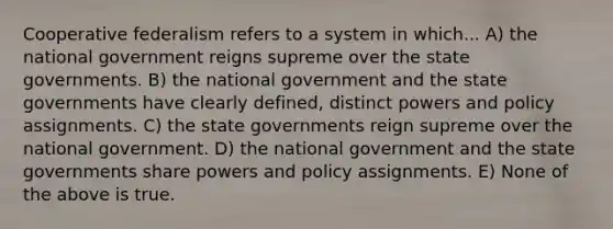 Cooperative federalism refers to a system in which... A) the national government reigns supreme over the state governments. B) the national government and the state governments have clearly defined, distinct powers and policy assignments. C) the state governments reign supreme over the national government. D) the national government and the state governments share powers and policy assignments. E) None of the above is true.