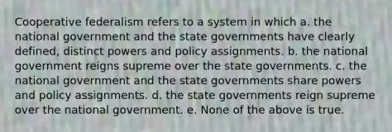 Cooperative federalism refers to a system in which a. the national government and the state governments have clearly defined, distinct powers and policy assignments. b. the national government reigns supreme over the state governments. c. the national government and the state governments share powers and policy assignments. d. the state governments reign supreme over the national government. e. None of the above is true.