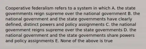 Cooperative federalism refers to a system in which A. the state governments reign supreme over the national government B. the national government and the state governments have clearly defined, distinct powers and policy assignments C. the national government reigns supreme over the state governments D. the national government and the state governments share powers and policy assignments E. None of the above is true