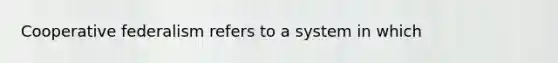 Cooperative federalism refers to a system in which