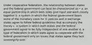 Under cooperative federalism, the relationship between states and the federal government can best be characterized as • a. an equal partnership in which both sides give input and work closely together b. a system in which the federal government bears some of the monetary costs for © policies and in exchange states agree to follow federal guidelines that accompany the money c. a system in which both states and the federal government agree to be fully independent of one another d. a type of federalism in which state agree to cooperate with the federal government only on issues that states agree they lack sovereignty over