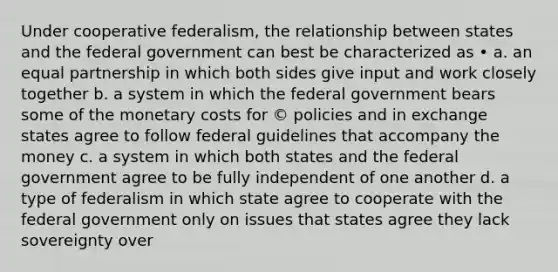 Under cooperative federalism, the relationship between states and the federal government can best be characterized as • a. an equal partnership in which both sides give input and work closely together b. a system in which the federal government bears some of the monetary costs for © policies and in exchange states agree to follow federal guidelines that accompany the money c. a system in which both states and the federal government agree to be fully independent of one another d. a type of federalism in which state agree to cooperate with the federal government only on issues that states agree they lack sovereignty over