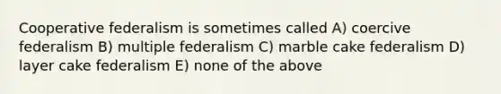 Cooperative federalism is sometimes called A) coercive federalism B) multiple federalism C) marble cake federalism D) layer cake federalism E) none of the above