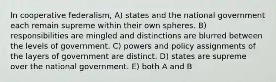 In cooperative federalism, A) states and the national government each remain supreme within their own spheres. B) responsibilities are mingled and distinctions are blurred between the levels of government. C) powers and policy assignments of the layers of government are distinct. D) states are supreme over the national government. E) both A and B