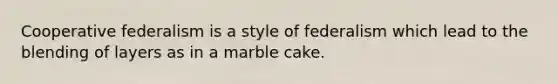 Cooperative federalism is a style of federalism which lead to the blending of layers as in a marble cake.