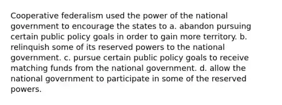 Cooperative federalism used the power of the national government to encourage the states to a. abandon pursuing certain public policy goals in order to gain more territory. b. relinquish some of its reserved powers to the national government. c. pursue certain public policy goals to receive matching funds from the national government. d. allow the national government to participate in some of the reserved powers.