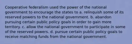 Cooperative federalism used the power of the national government to encourage the states to a. relinquish some of its reserved powers to the national government. b. abandon pursuing certain public policy goals in order to gain more territory. c. allow the national government to participate in some of the reserved powers. d. pursue certain public policy goals to receive matching funds from the national government.