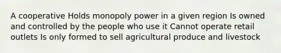 A cooperative Holds monopoly power in a given region Is owned and controlled by the people who use it Cannot operate retail outlets Is only formed to sell agricultural produce and livestock