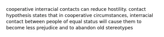 cooperative interracial contacts can reduce hostility. contact hypothesis states that in cooperative circumstances, interracial contact between people of equal status will cause them to become less prejudice and to abandon old stereotypes