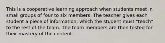 This is a cooperative learning approach when students meet in small groups of four to six members. The teacher gives each student a piece of information, which the student must "teach" to the rest of the team. The team members are then tested for their mastery of the content.