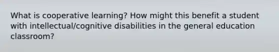 What is cooperative learning? How might this benefit a student with intellectual/cognitive disabilities in the general education classroom?