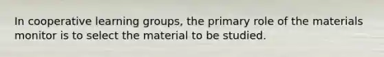 In cooperative learning groups, the primary role of the materials monitor is to select the material to be studied.