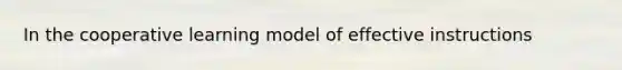 In the cooperative learning model of effective instructions