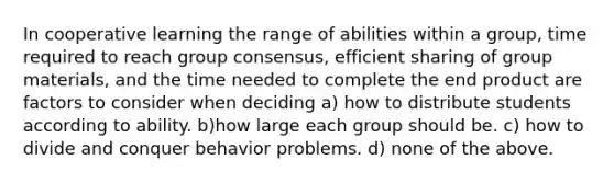 In cooperative learning the range of abilities within a group, time required to reach group consensus, efficient sharing of group materials, and the time needed to complete the end product are factors to consider when deciding a) how to distribute students according to ability. b)how large each group should be. c) how to divide and conquer behavior problems. d) none of the above.