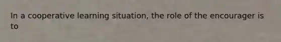 In a cooperative learning situation, the role of the encourager is to