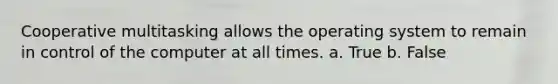 Cooperative multitasking allows the operating system to remain in control of the computer at all times. a. True b. False