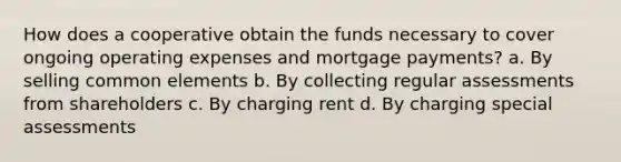 How does a cooperative obtain the funds necessary to cover ongoing operating expenses and mortgage payments? a. By selling common elements b. By collecting regular assessments from shareholders c. By charging rent d. By charging special assessments