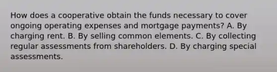 How does a cooperative obtain the funds necessary to cover ongoing operating expenses and mortgage payments? A. By charging rent. B. By selling common elements. C. By collecting regular assessments from shareholders. D. By charging special assessments.