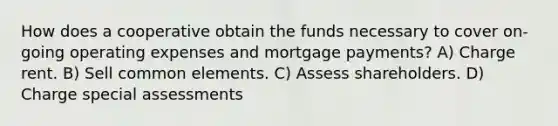 How does a cooperative obtain the funds necessary to cover on-going operating expenses and mortgage payments? A) Charge rent. B) Sell common elements. C) Assess shareholders. D) Charge special assessments