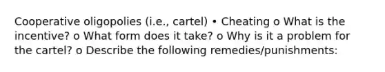 Cooperative oligopolies (i.e., cartel) • Cheating o What is the incentive? o What form does it take? o Why is it a problem for the cartel? o Describe the following remedies/punishments: