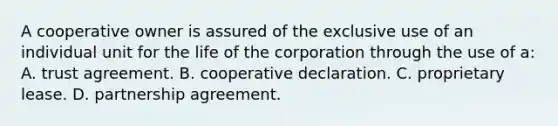 A cooperative owner is assured of the exclusive use of an individual unit for the life of the corporation through the use of a: A. trust agreement. B. cooperative declaration. C. proprietary lease. D. partnership agreement.