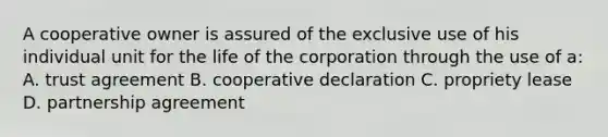 A cooperative owner is assured of the exclusive use of his individual unit for the life of the corporation through the use of a: A. trust agreement B. cooperative declaration C. propriety lease D. partnership agreement