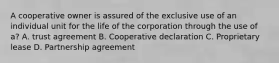 A cooperative owner is assured of the exclusive use of an individual unit for the life of the corporation through the use of a? A. trust agreement B. Cooperative declaration C. Proprietary lease D. Partnership agreement