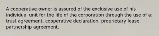 A cooperative owner is assured of the exclusive use of his individual unit for the life of the corporation through the use of a: trust agreement. cooperative declaration. proprietary lease. partnership agreement.