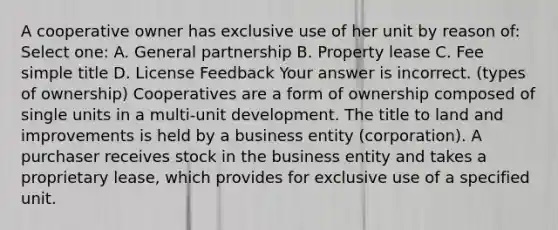 A cooperative owner has exclusive use of her unit by reason of: Select one: A. General partnership B. Property lease C. Fee simple title D. License Feedback Your answer is incorrect. (types of ownership) Cooperatives are a form of ownership composed of single units in a multi-unit development. The title to land and improvements is held by a business entity (corporation). A purchaser receives stock in the business entity and takes a proprietary lease, which provides for exclusive use of a specified unit.