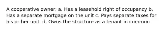 A cooperative owner: a. Has a leasehold right of occupancy b. Has a separate mortgage on the unit c. Pays separate taxes for his or her unit. d. Owns the structure as a tenant in common